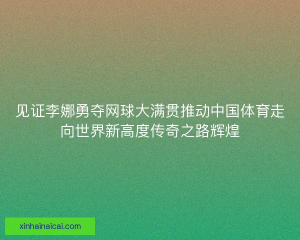 见证李娜勇夺网球大满贯推动中国体育走向世界新高度传奇之路辉煌