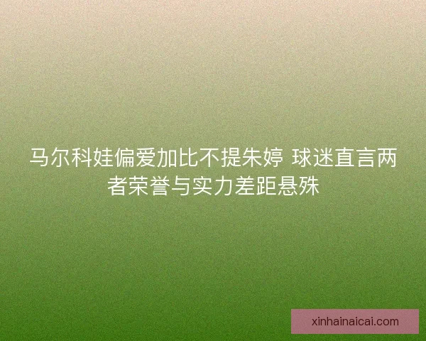 马尔科娃偏爱加比不提朱婷 球迷直言两者荣誉与实力差距悬殊