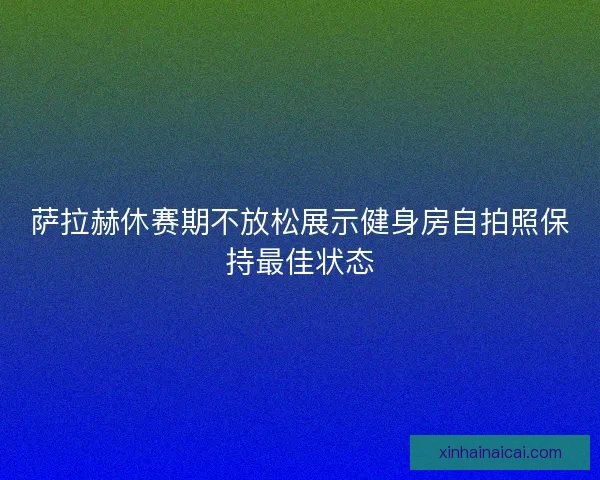 萨拉赫休赛期不放松展示健身房自拍照保持最佳状态