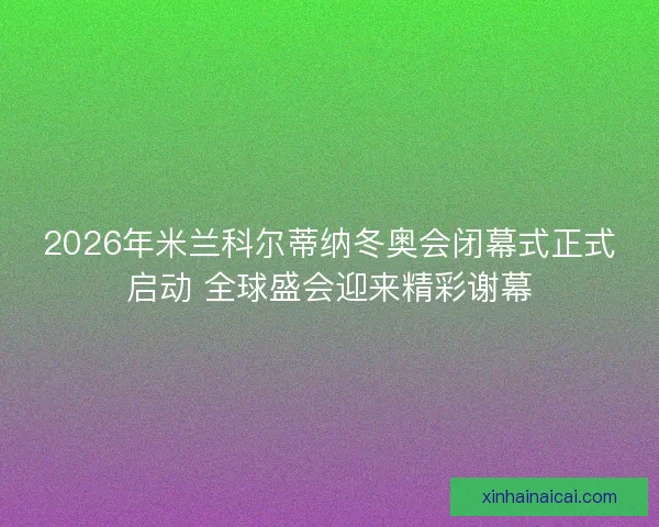 2026年米兰科尔蒂纳冬奥会闭幕式正式启动 全球盛会迎来精彩谢幕