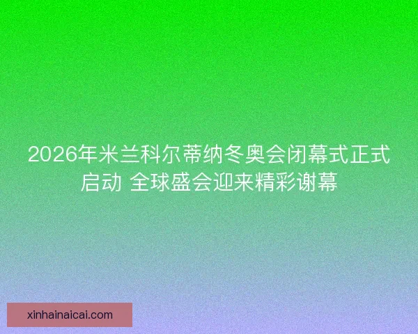 2026年米兰科尔蒂纳冬奥会闭幕式正式启动 全球盛会迎来精彩谢幕