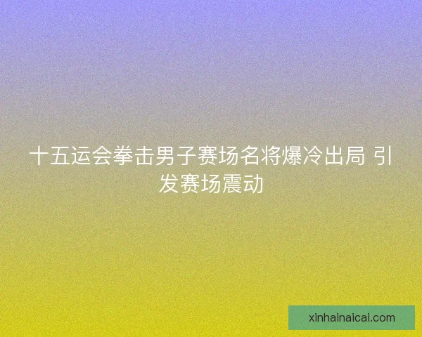 十五运会拳击男子赛场名将爆冷出局 引发赛场震动