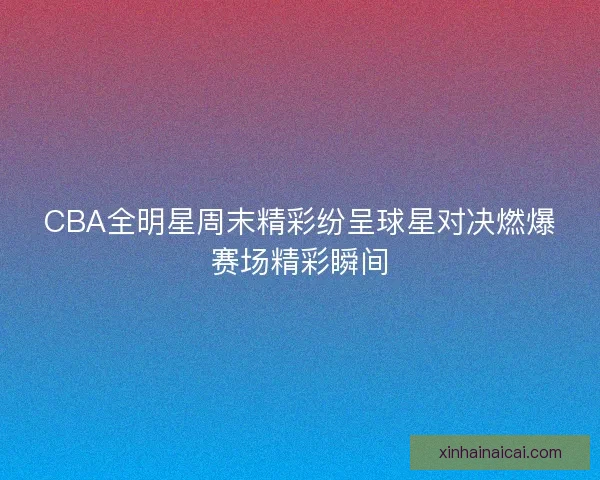 CBA全明星周末精彩纷呈球星对决燃爆赛场精彩瞬间