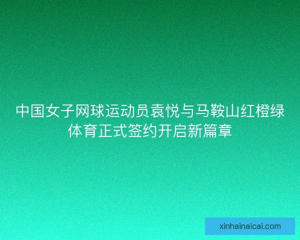 中国女子网球运动员袁悦与马鞍山红橙绿体育正式签约开启新篇章