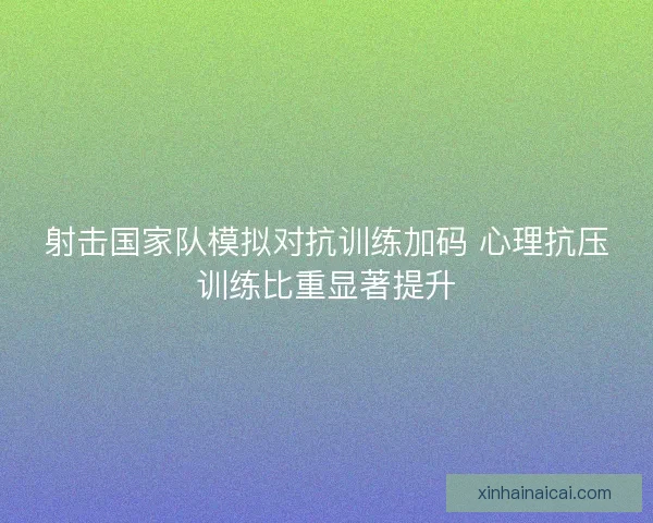 射击国家队模拟对抗训练加码 心理抗压训练比重显著提升