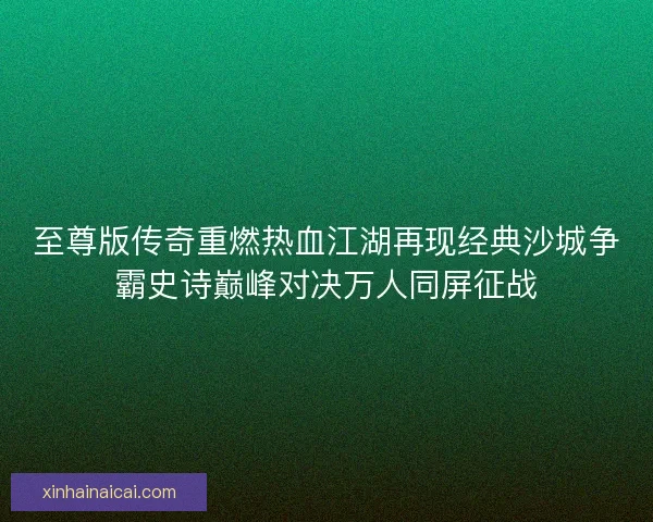 至尊版传奇重燃热血江湖再现经典沙城争霸史诗巅峰对决万人同屏征战