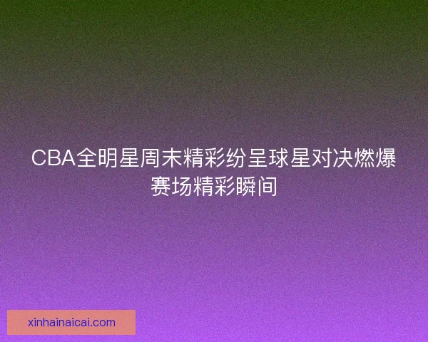 CBA全明星周末精彩纷呈球星对决燃爆赛场精彩瞬间