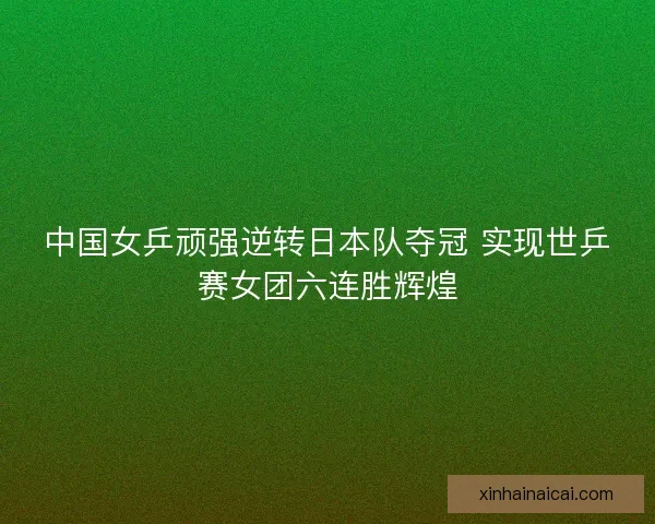 中国女乒顽强逆转日本队夺冠 实现世乒赛女团六连胜辉煌