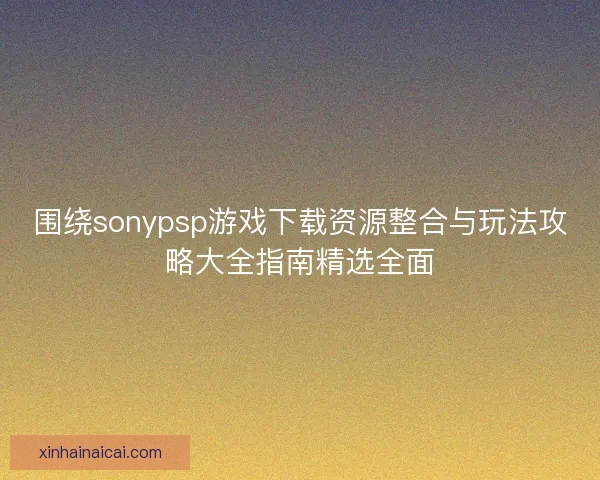 围绕sonypsp游戏下载资源整合与玩法攻略大全指南精选全面